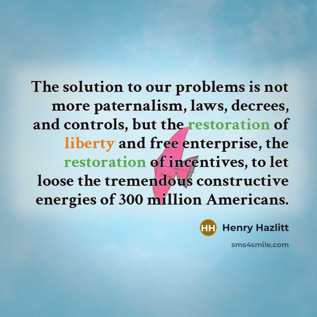 “The solution to our problems is not more paternalism, laws, decrees, and controls, but the restoration of liberty and free enterprise, the restoration of incentives, to let loose the tremendous constructive energies of 300 million Americans.” quote by Henry Hazlitt