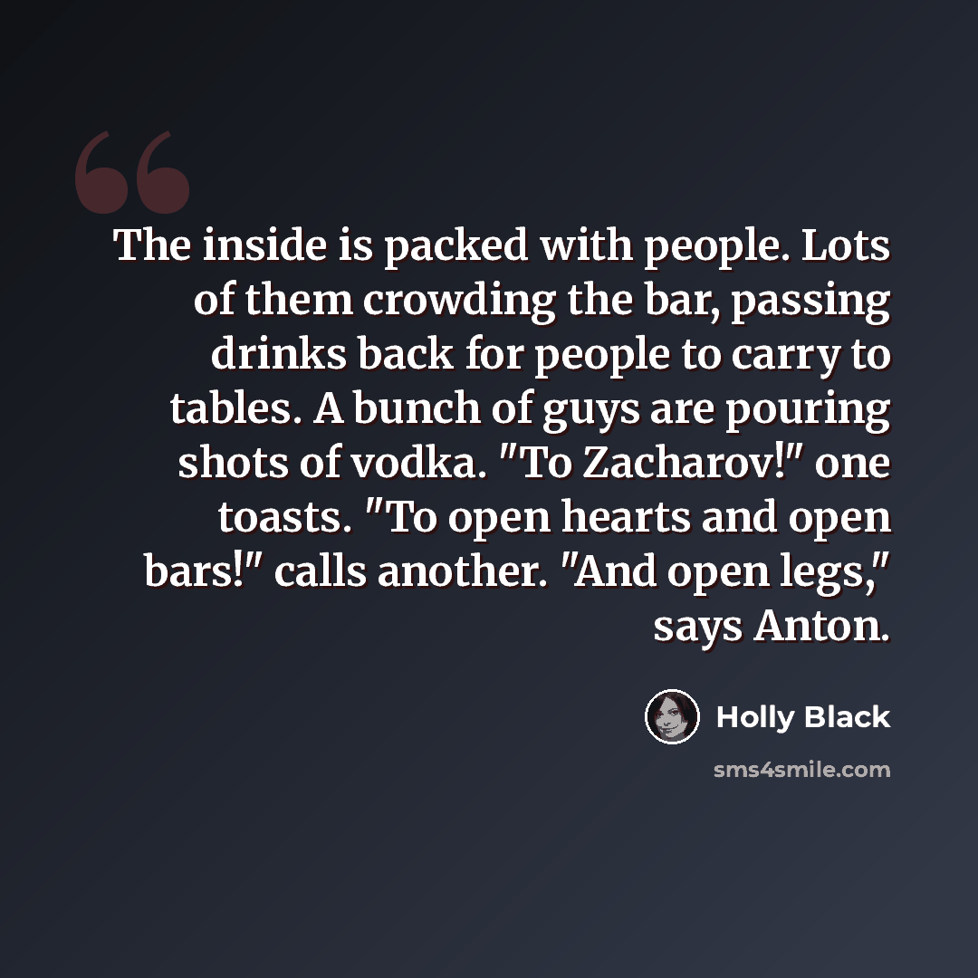 “The inside is packed with people. Lots of them crowding the bar, passing drinks back for people to carry to tables. A bunch of guys are pouring shots of vodka. "To Zacharov!" one toasts. "To open hearts and open bars!" calls another. "And open legs," says Anton.” quote by Holly Black