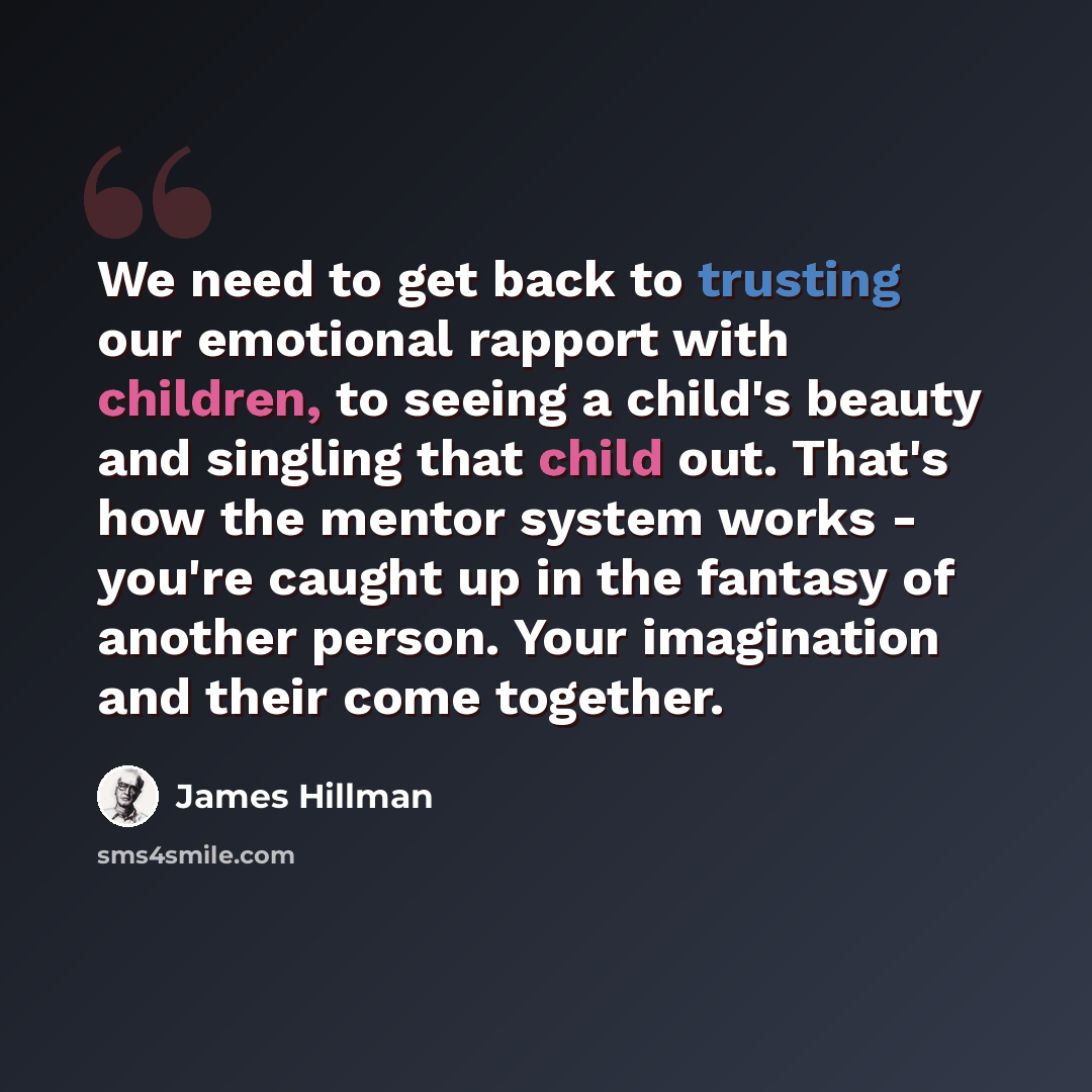 “We need to get back to trusting our emotional rapport with children, to seeing a child's beauty and singling that child out. That's how the mentor system works - you're caught up in the fantasy of another person. Your imagination and their come together.” quote by James Hillman