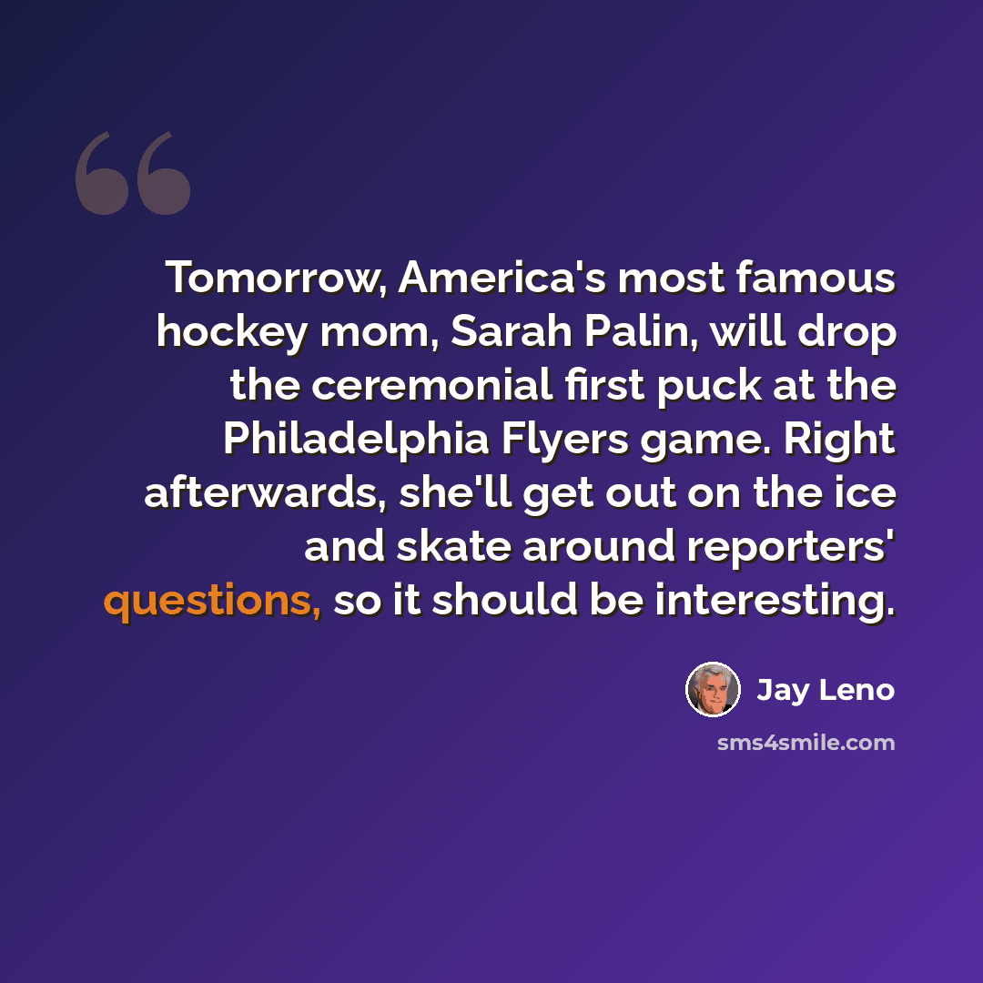 “Tomorrow, America's most famous hockey mom, Sarah Palin, will drop the ceremonial first puck at the Philadelphia Flyers game. Right afterwards, she'll get out on the ice and skate around reporters' questions, so it should be interesting.” quote by Jay Leno
