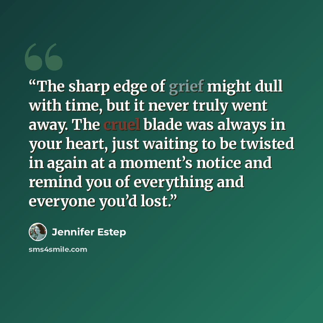 “The sharp edge of grief might dull with time, but it never truly went away. The cruel blade was always in your heart, just waiting to be twisted in again at a moment’s notice and remind you of everything and everyone you’d lost.” quote by Jennifer Estep
