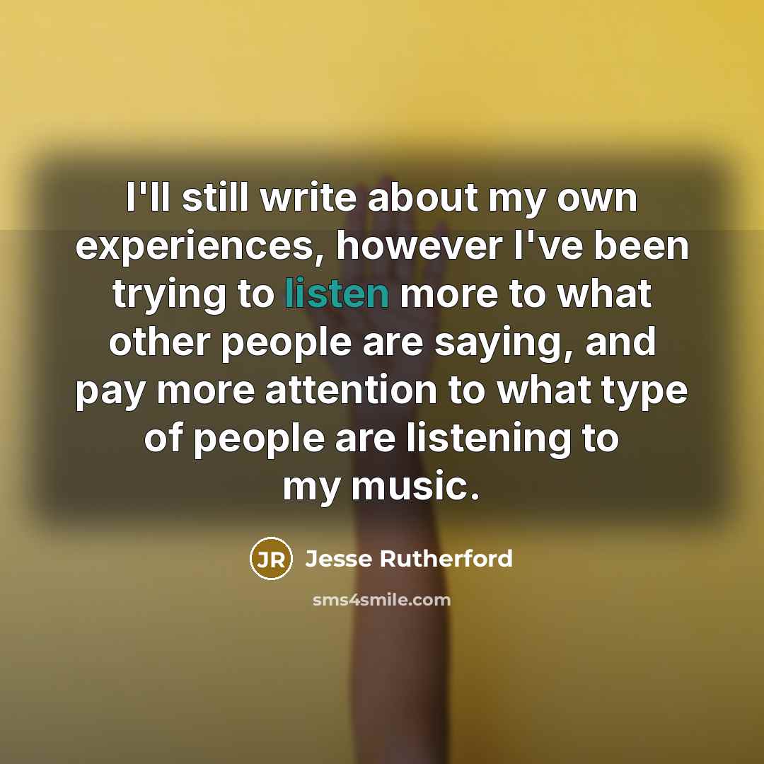 “I'll still write about my own experiences, however I've been trying to listen more to what other people are saying, and pay more attention to what type of people are listening to my music.” quote by Jesse Rutherford