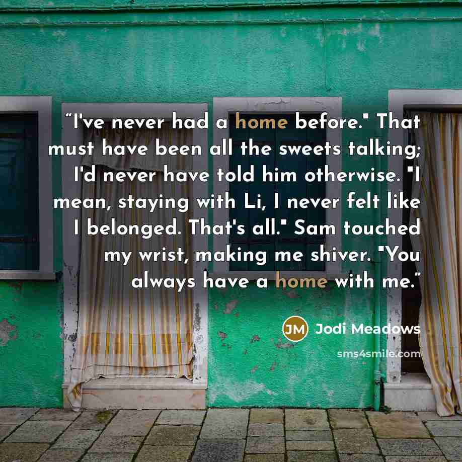 “I've never had a home before." That must have been all the sweets talking; I'd never have told him otherwise. "I mean, staying with Li, I never felt like I belonged. That's all." Sam touched my wrist, making me shiver. "You always have a home with me.” quote by Jodi Meadows