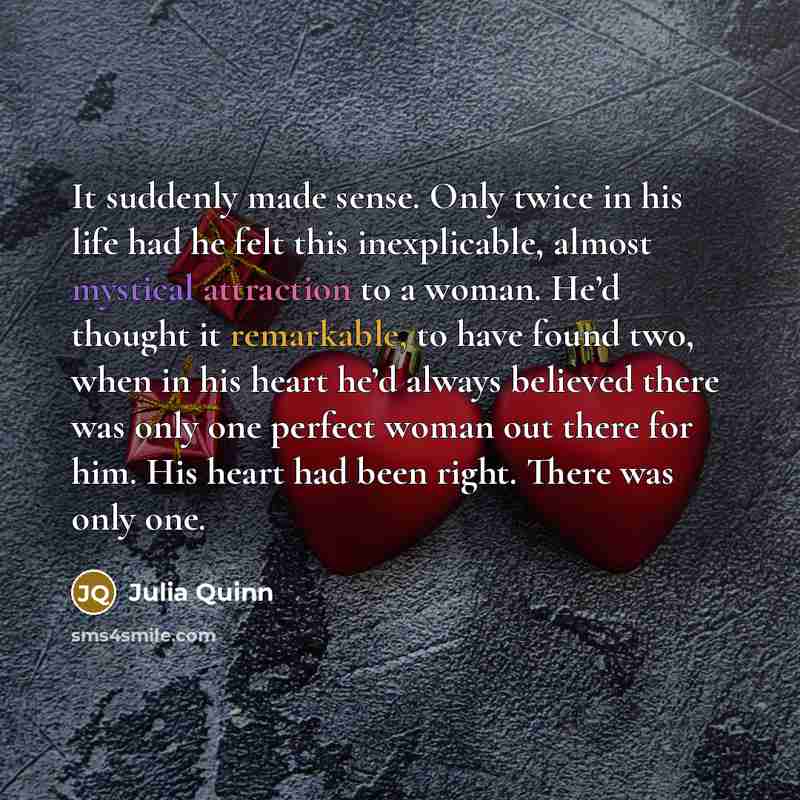 “It suddenly made sense. Only twice in his life had he felt this inexplicable, almost mystical attraction to a woman. He’d thought it remarkable, to have found two, when in his heart he’d always believed there was only one perfect woman out there for him. His heart had been right. There was only one.” quote by Julia Quinn