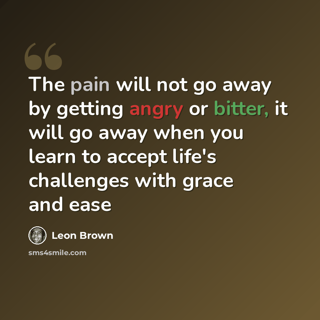 “The pain will not go away by getting angry or bitter, it will go away when you learn to accept life's challenges with grace and ease” quote by Leon Brown