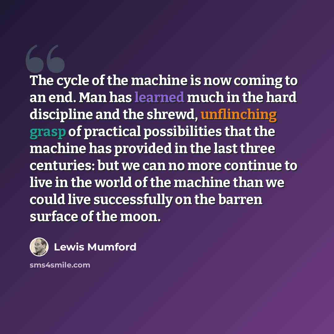 “The cycle of the machine is now coming to an end. Man has learned much in the hard discipline and the shrewd, unflinching grasp of practical possibilities that the machine has provided in the last three centuries: but we can no more continue to live in the world of the machine than we could live…” quote by Lewis Mumford