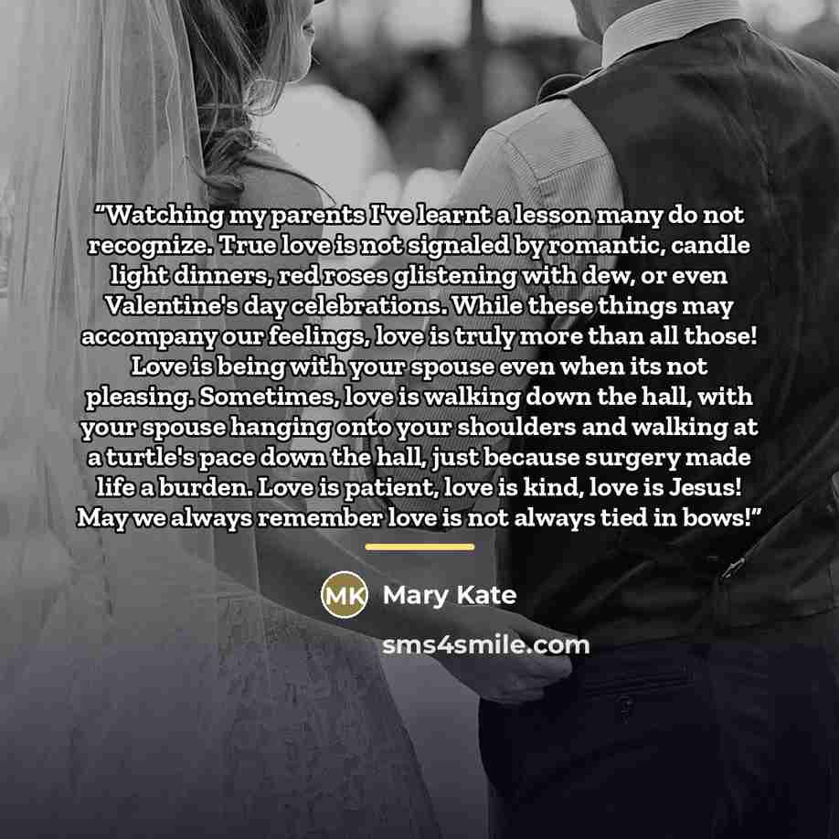 “Watching my parents I've learnt a lesson many do not recognize. True love is not signaled by romantic, candle light dinners, red roses glistening with dew, or even Valentine's day celebrations. While these things may accompany our feelings, love is truly more than all those! Love is being with…” quote by Mary Kate