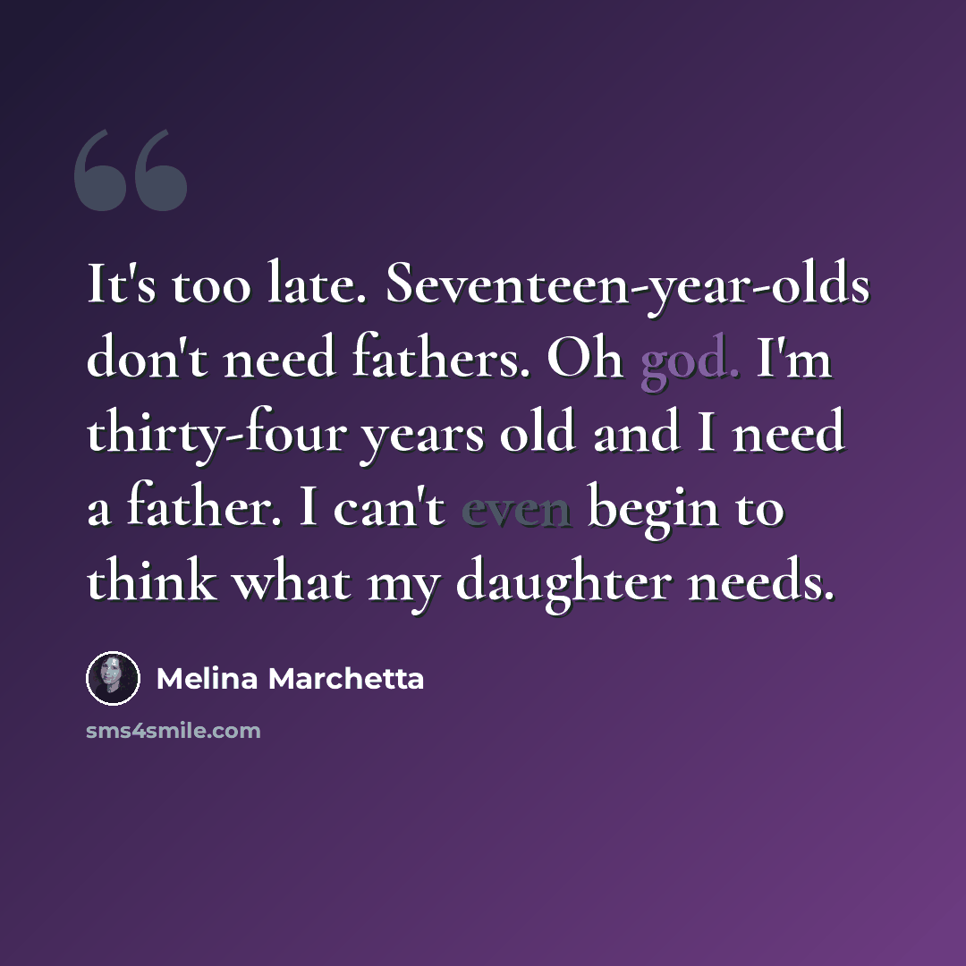 “It's too late. Seventeen-year-olds don't need fathers. Oh god. I'm thirty-four years old and I need a father. I can't even begin to think what my daughter needs.” quote by Melina Marchetta