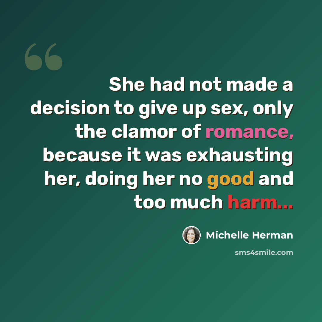 “She had not made a decision to give up sex, only the clamor of romance, because it was exhausting her, doing her no good and too much harm...” quote by Michelle Herman