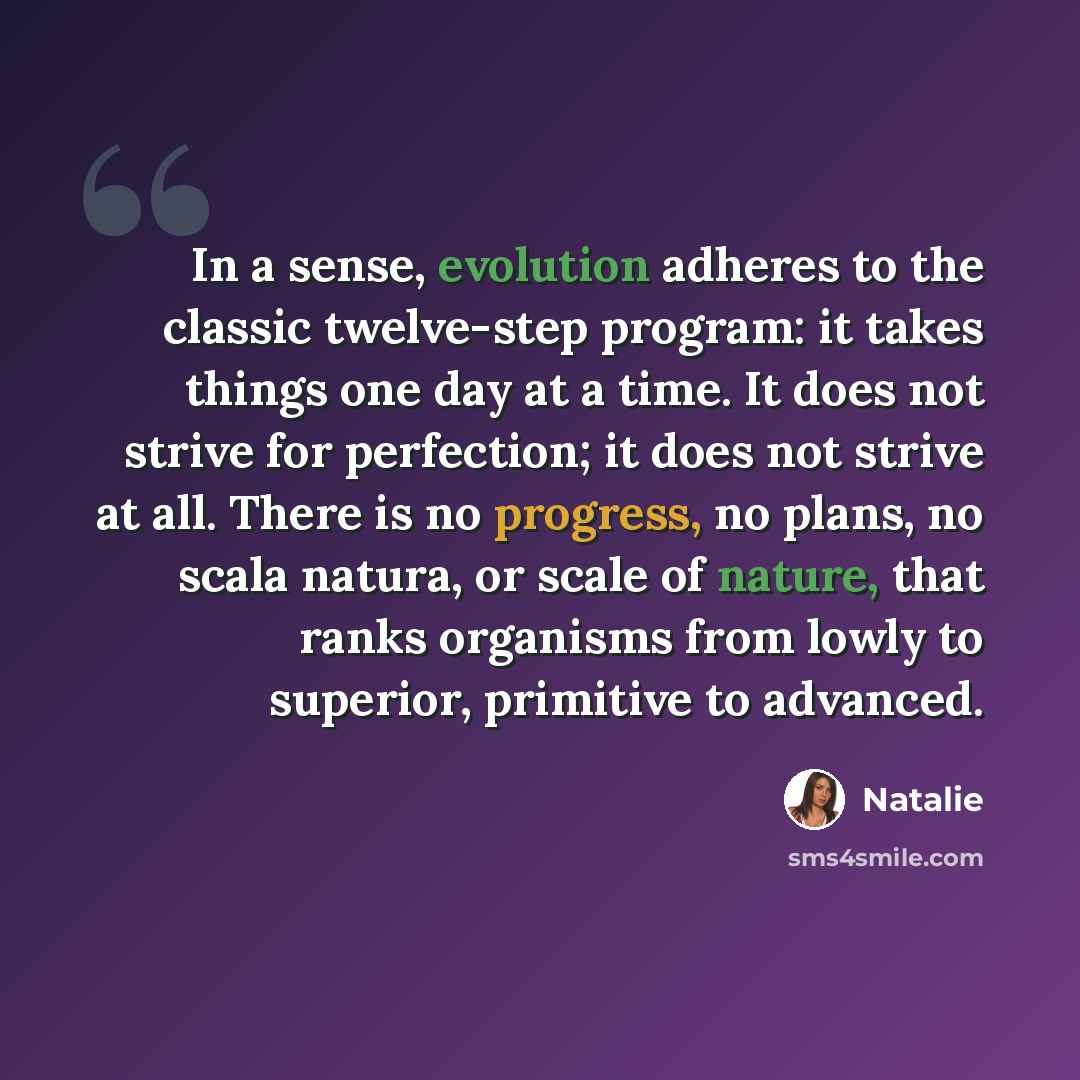 “In a sense, evolution adheres to the classic twelve-step program: it takes things one day at a time. It does not strive for perfection; it does not strive at all. There is no progress, no plans, no scala natura, or scale of nature, that ranks organisms from lowly to superior, primitive to advanced.” quote by Natalie