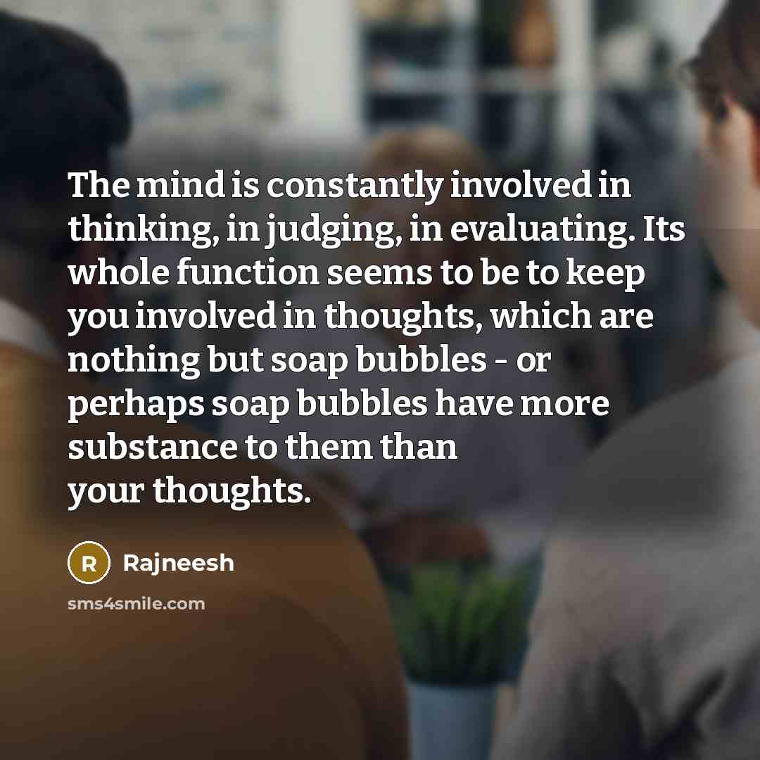 “The mind is constantly involved in thinking, in judging, in evaluating. Its whole function seems to be to keep you involved in thoughts, which are nothing but soap bubbles - or perhaps soap bubbles have more substance to them than your thoughts.” quote by Rajneesh