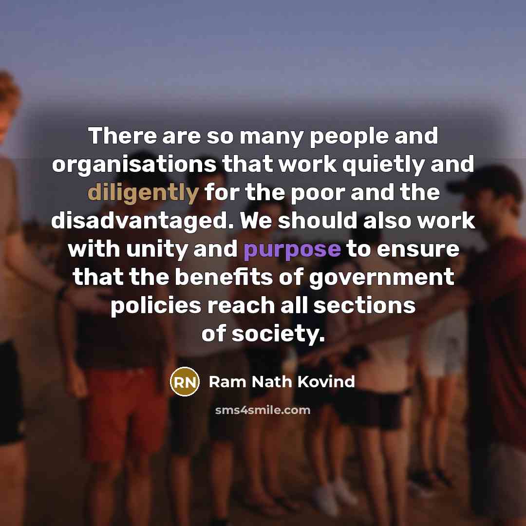 “There are so many people and organisations that work quietly and diligently for the poor and the disadvantaged. We should also work with unity and purpose to ensure that the benefits of government policies reach all sections of society.” quote by Ram Nath Kovind