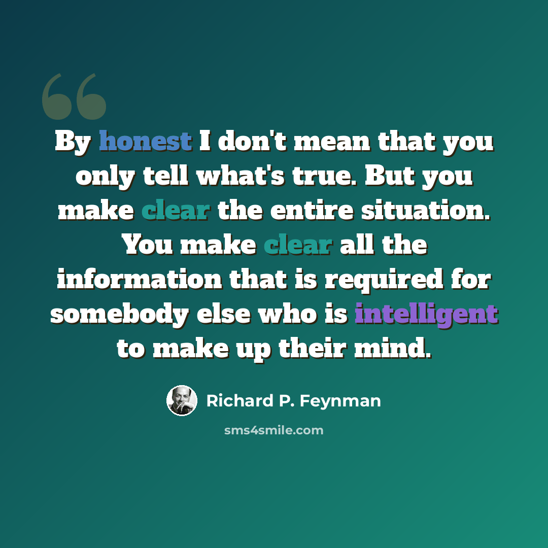 “By honest I don't mean that you only tell what's true. But you make clear the entire situation. You make clear all the information that is required for somebody else who is intelligent to make up their mind.” quote by Richard P. Feynman