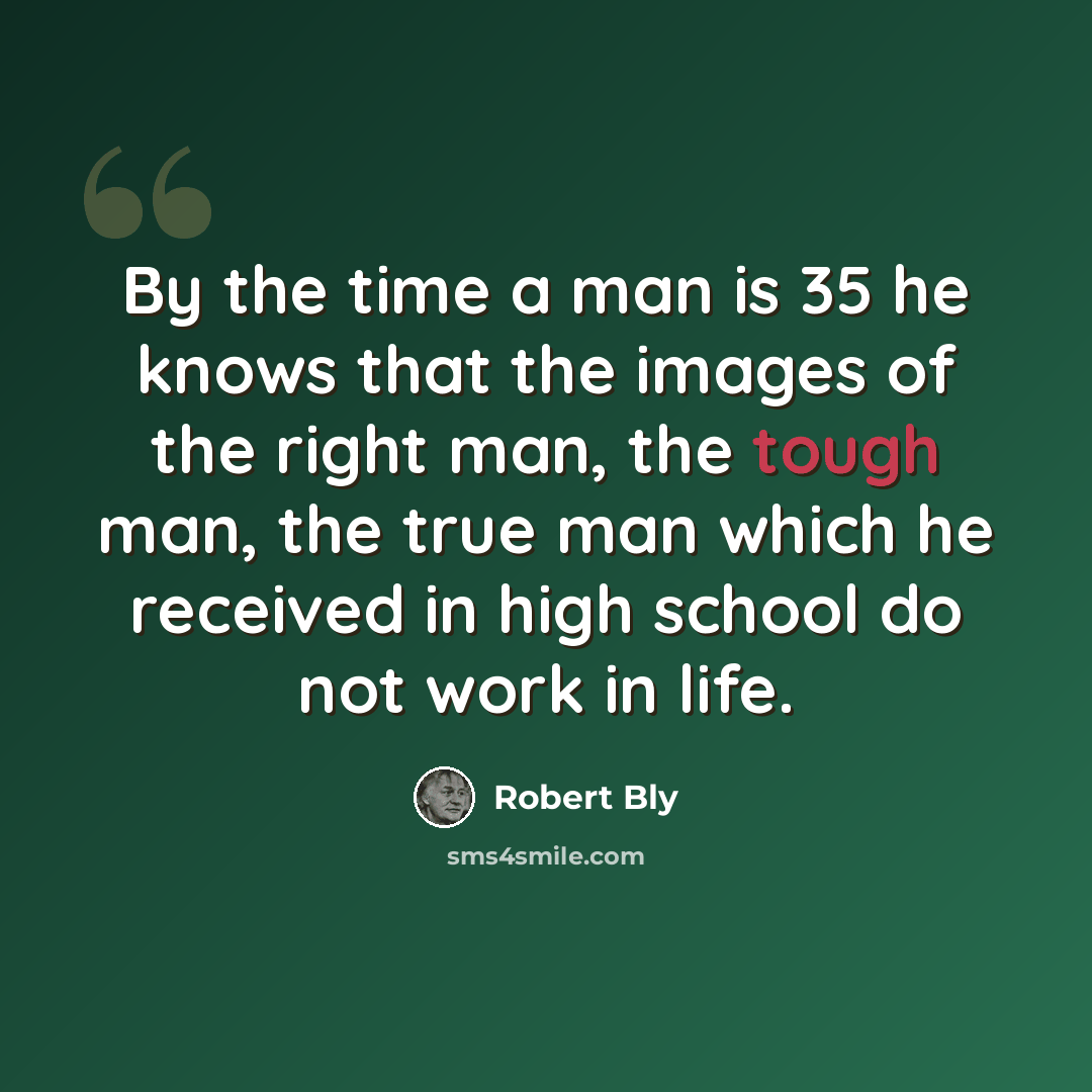 “By the time a man is 35 he knows that the images of the right man, the tough man, the true man which he received in high school do not work in life.” quote by Robert Bly