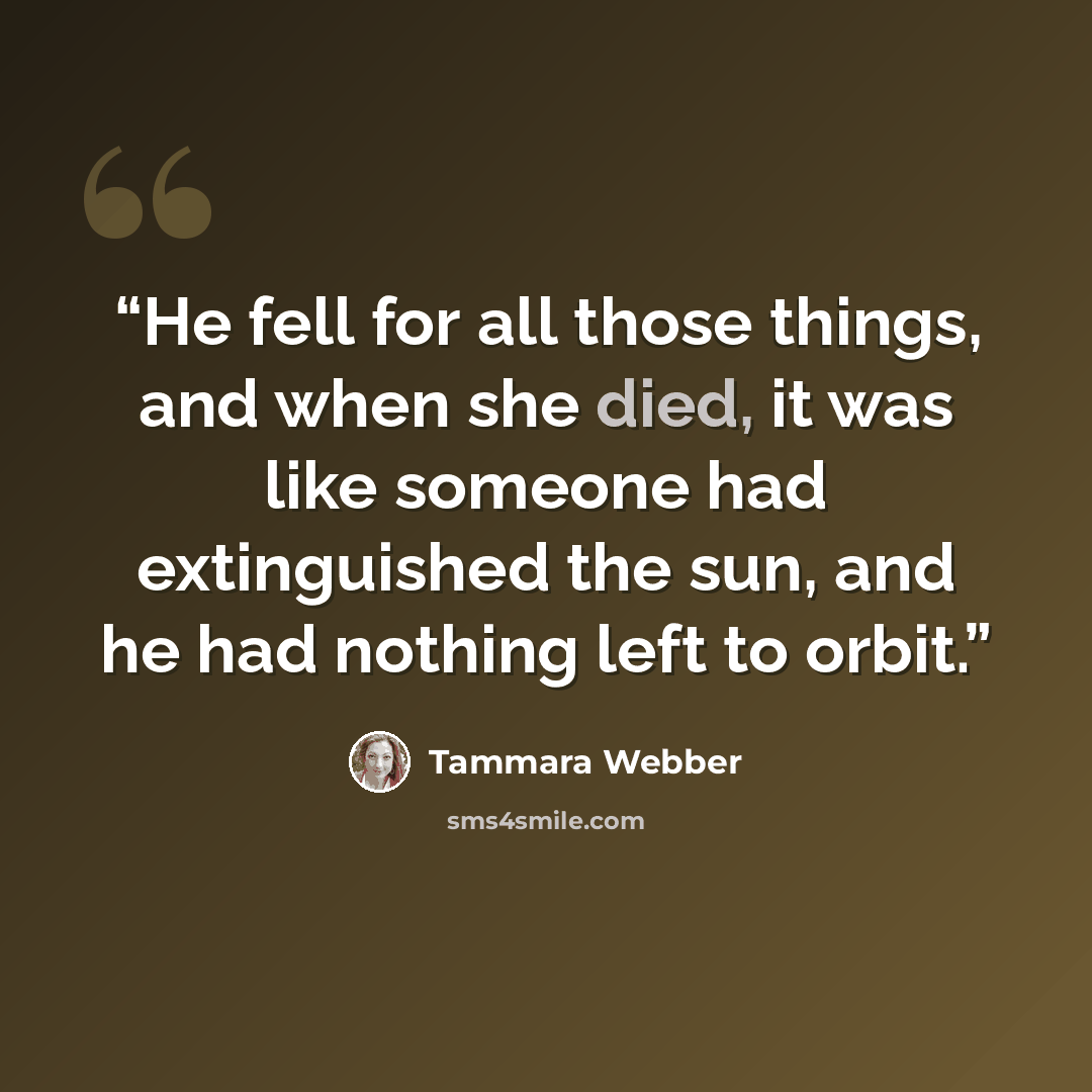 “He fell for all those things, and when she died, it was like someone had extinguished the sun, and he had nothing left to orbit.” quote by Tammara Webber
