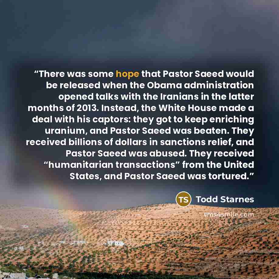 “There was some hope that Pastor Saeed would be released when the Obama administration opened talks with the Iranians in the latter months of 2013. Instead, the White House made a deal with his captors: they got to keep enriching uranium, and Pastor Saeed was beaten. They received billions of…” quote by Todd Starnes
