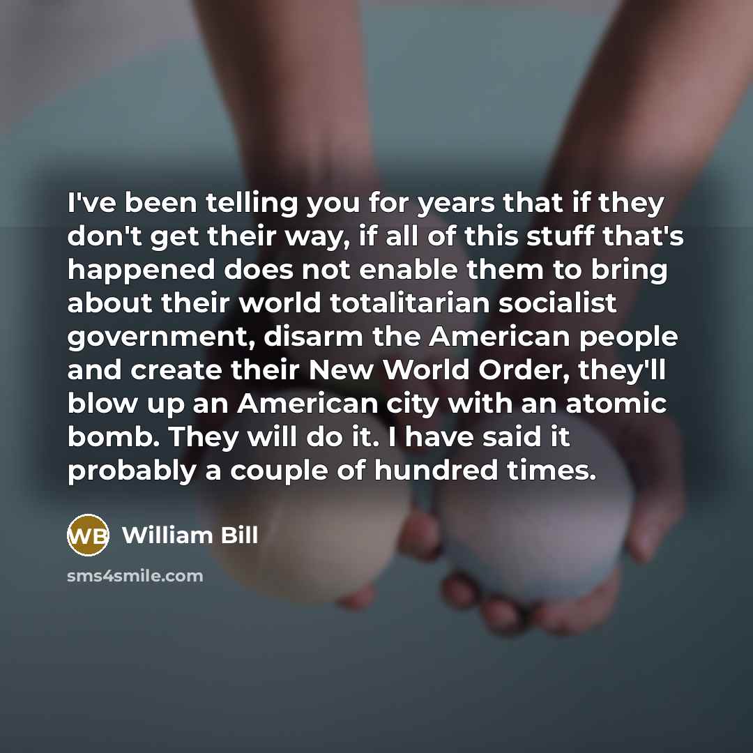 “I've been telling you for years that if they don't get their way, if all of this stuff that's happened does not enable them to bring about their world totalitarian socialist government, disarm the American people and create their New World Order, they'll blow up an American city with an atomic…” quote by William Bill