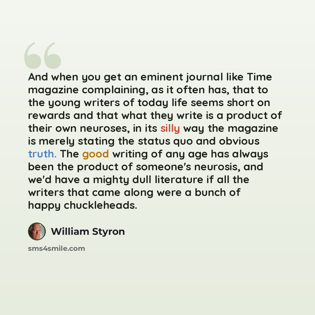 “And when you get an eminent journal like Time magazine complaining, as it often has, that to the young writers of today life seems short on rewards and that what they write is a product of their own neuroses, in its silly way the magazine is merely stating the status quo and obvious truth. The…” quote by William Styron