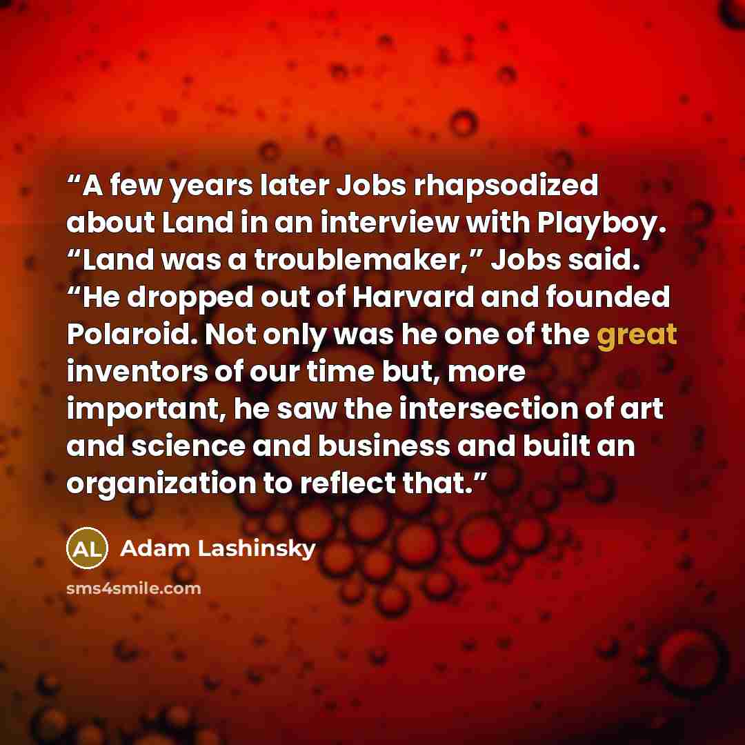 “A few years later Jobs rhapsodized about Land in an interview with Playboy. “Land was a troublemaker,” Jobs said. “He dropped out of Harvard and founded Polaroid. Not only was he one of the great inventors of our time but, more important, he saw the intersection of art and science and business and…” quote by Adam Lashinsky