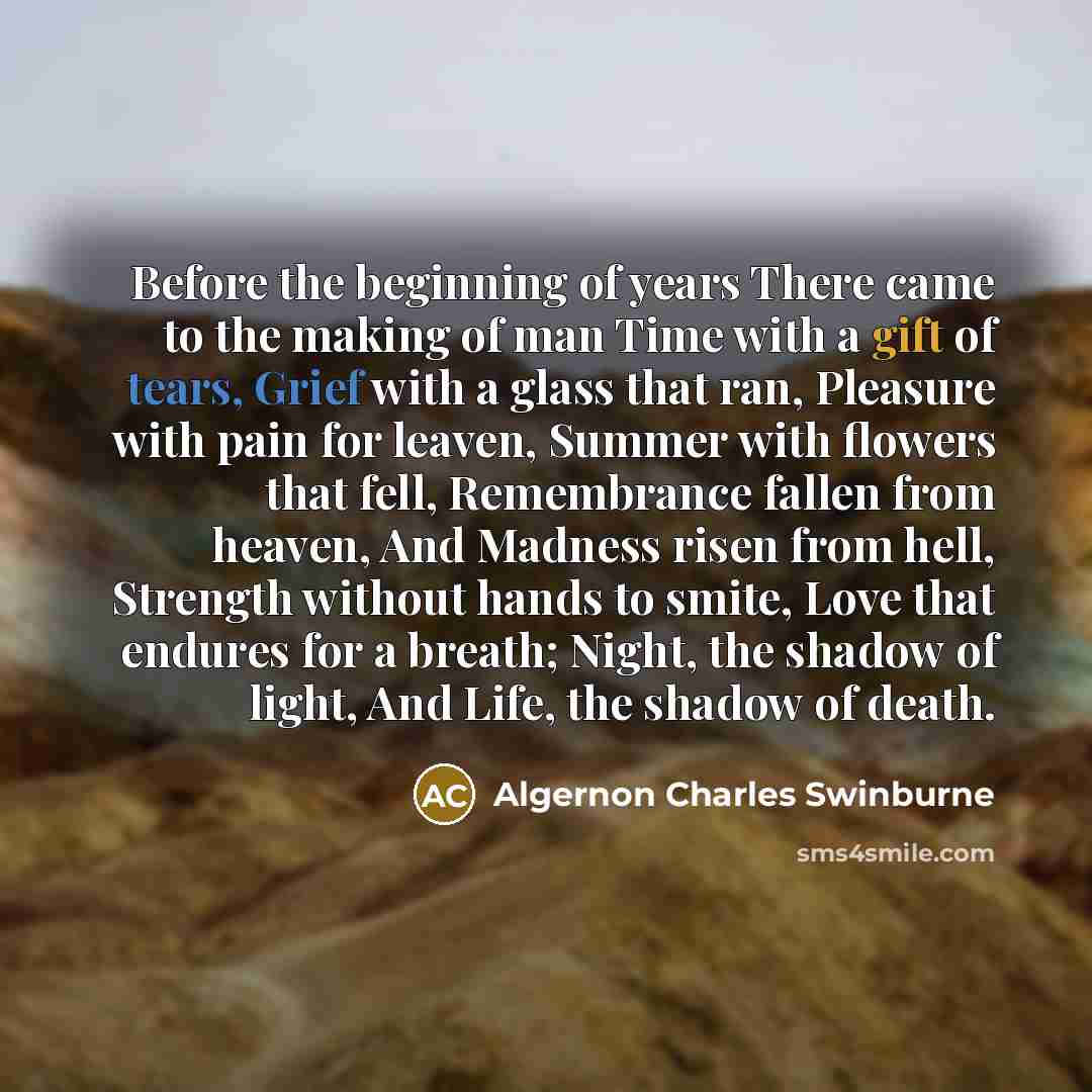 “Before the beginning of years There came to the making of man Time with a gift of tears, Grief with a glass that ran, Pleasure with pain for leaven, Summer with flowers that fell, Remembrance fallen from heaven, And Madness risen from hell, Strength without hands to smite, Love that endures for a…” quote by Algernon Charles Swinburne