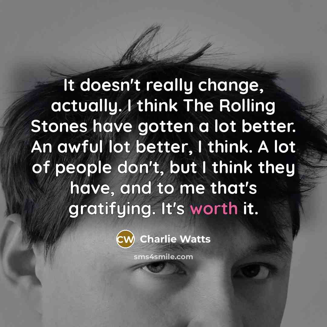 “It doesn't really change, actually. I think The Rolling Stones have gotten a lot better. An awful lot better, I think. A lot of people don't, but I think they have, and to me that's gratifying. It's worth it.” quote by Charlie Watts