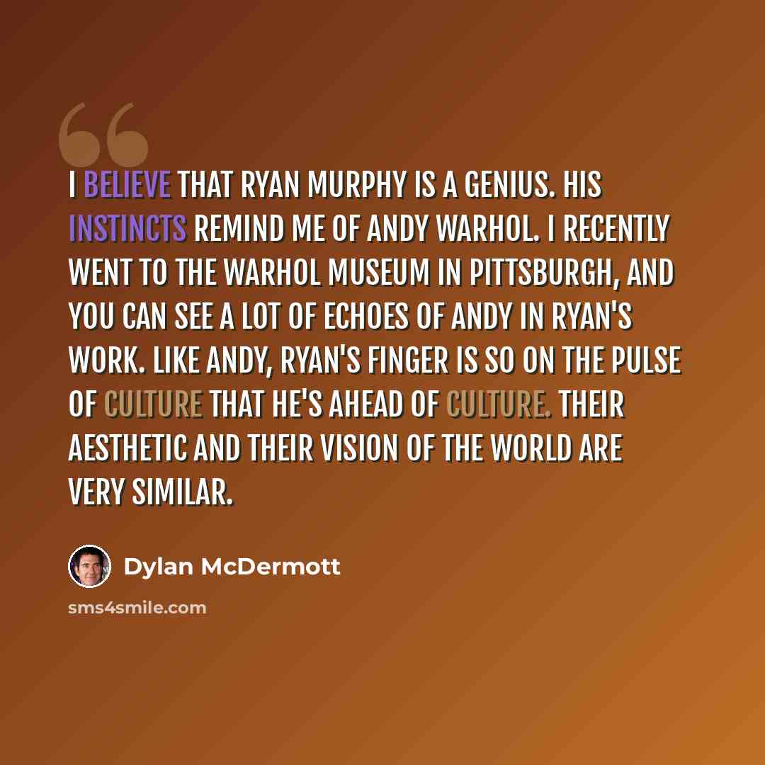 “I believe that Ryan Murphy is a genius. His instincts remind me of Andy Warhol. I recently went to the Warhol museum in Pittsburgh, and you can see a lot of echoes of Andy in Ryan's work. Like Andy, Ryan's finger is so on the pulse of culture that he's ahead of culture. Their aesthetic and their…” quote by Dylan McDermott