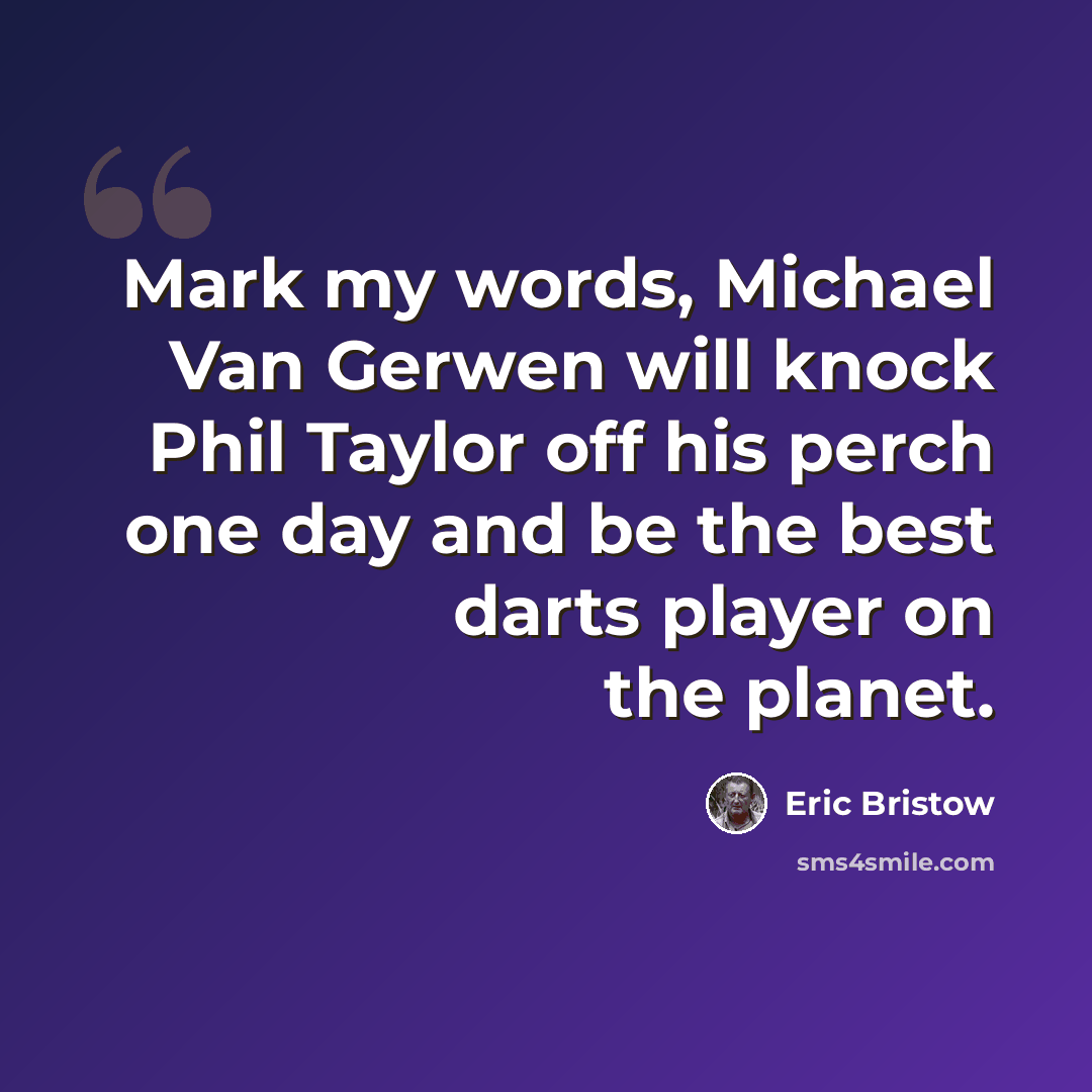 “Mark my words, Michael Van Gerwen will knock Phil Taylor off his perch one day and be the best darts player on the planet.” quote by Eric Bristow