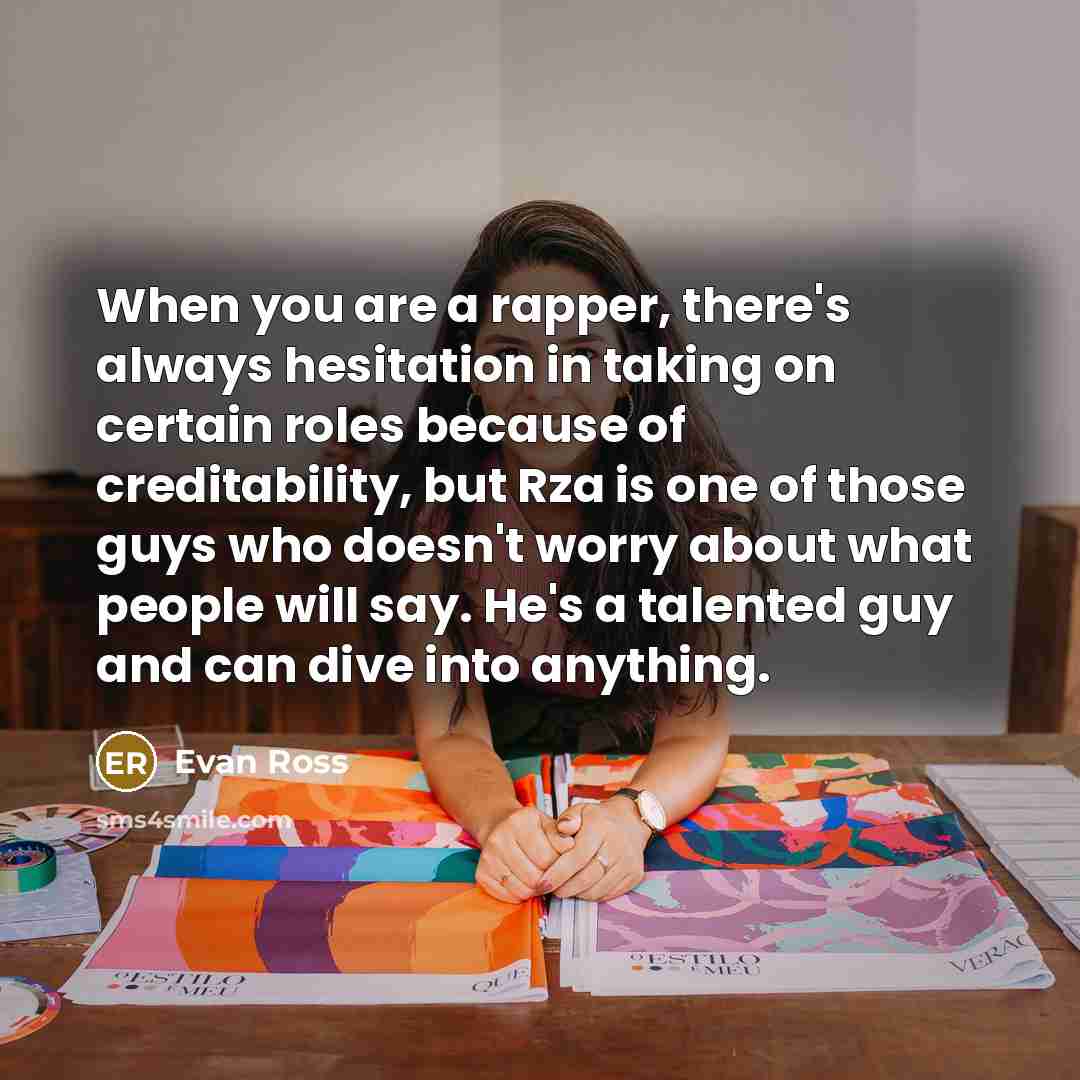 “When you are a rapper, there's always hesitation in taking on certain roles because of creditability, but Rza is one of those guys who doesn't worry about what people will say. He's a talented guy and can dive into anything.” quote by Evan Ross