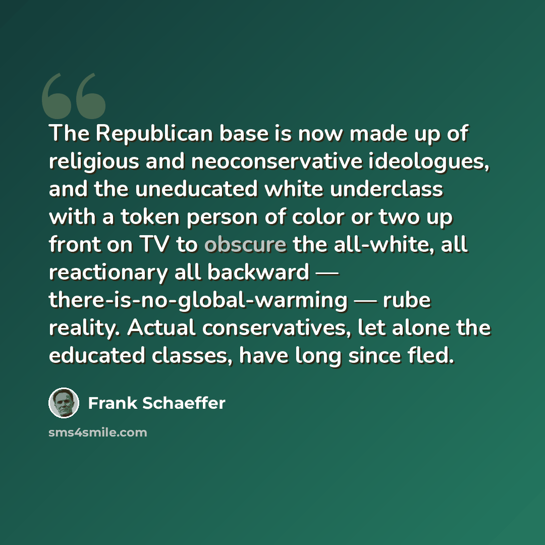 “The Republican base is now made up of religious and neoconservative ideologues, and the uneducated white underclass with a token person of color or two up front on TV to obscure the all-white, all reactionary all backward — there-is-no-global-warming — rube reality. Actual conservatives, let alone…” quote by Frank Schaeffer