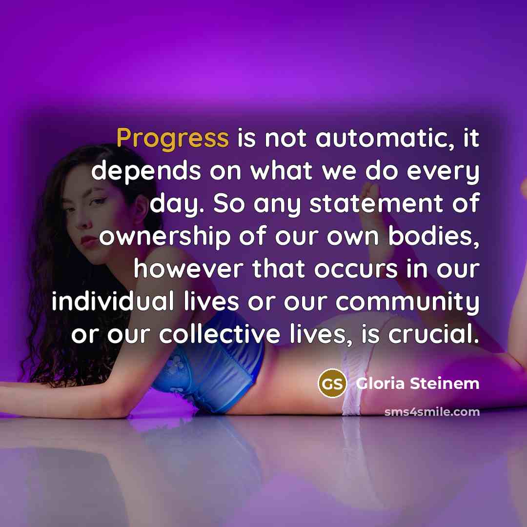 “Progress is not automatic, it depends on what we do every day. So any statement of ownership of our own bodies, however that occurs in our individual lives or our community or our collective lives, is crucial.” quote by Gloria Steinem