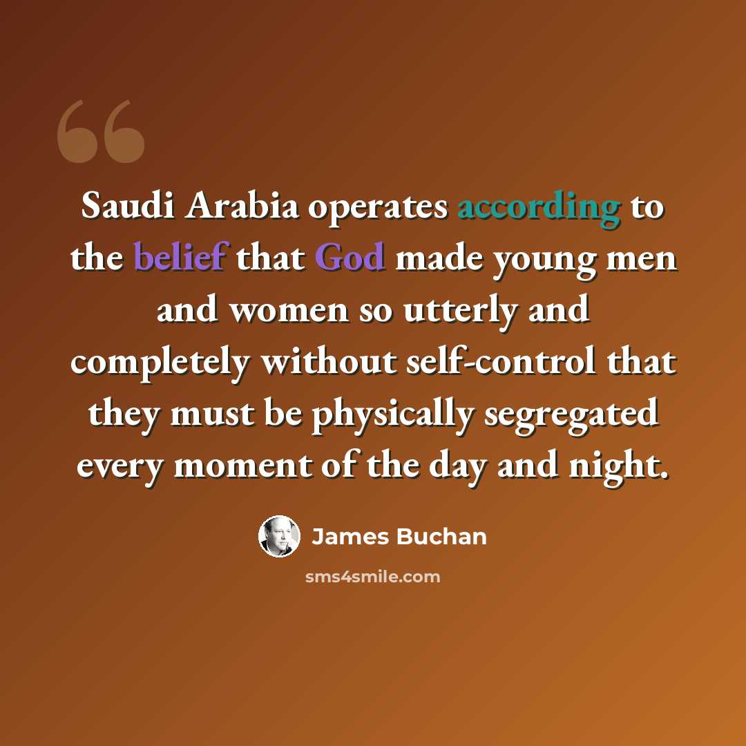 “Saudi Arabia operates according to the belief that God made young men and women so utterly and completely without self-control that they must be physically segregated every moment of the day and night.” quote by James Buchan