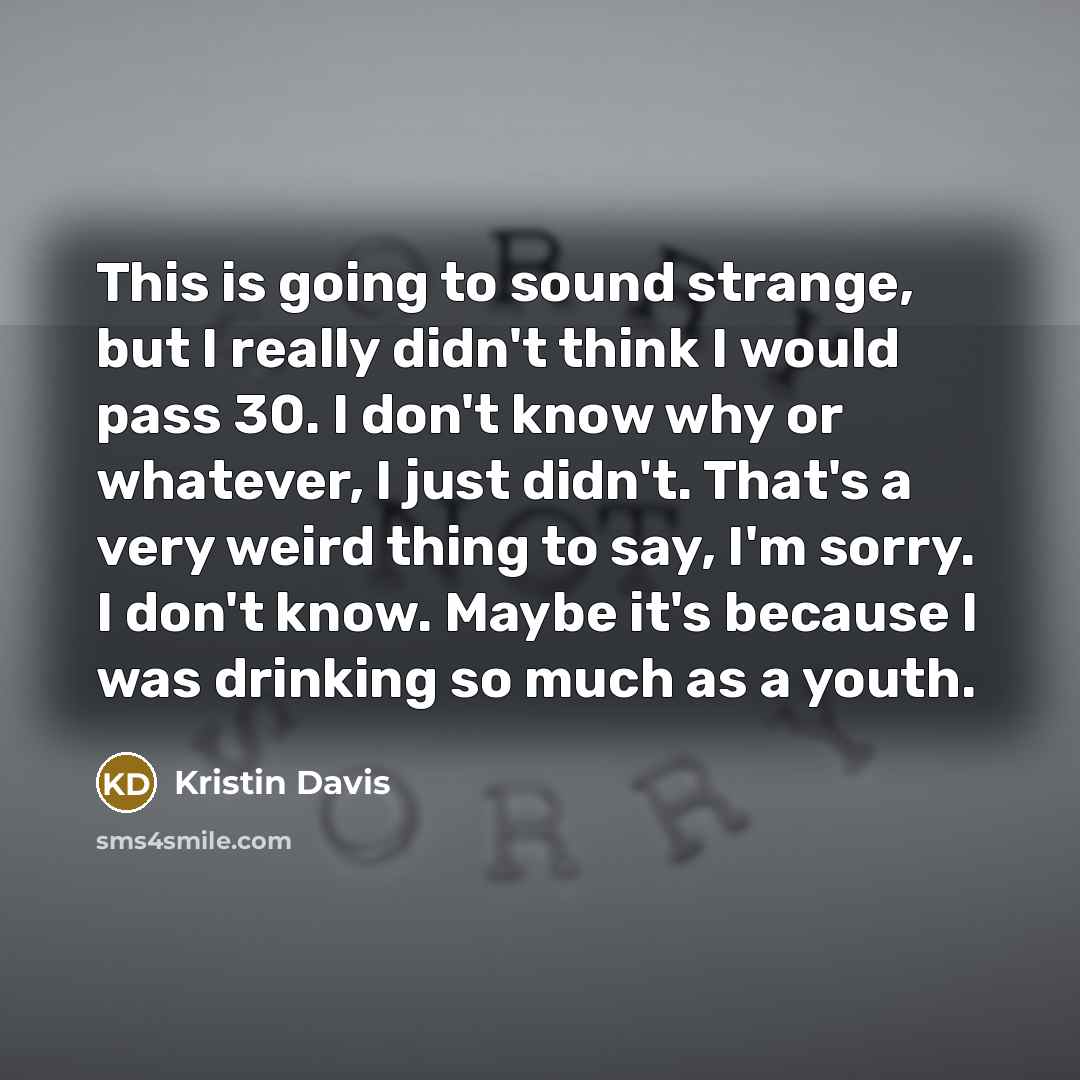 “This is going to sound strange, but I really didn't think I would pass 30. I don't know why or whatever, I just didn't. That's a very weird thing to say, I'm sorry. I don't know. Maybe it's because I was drinking so much as a youth.” quote by Kristin Davis