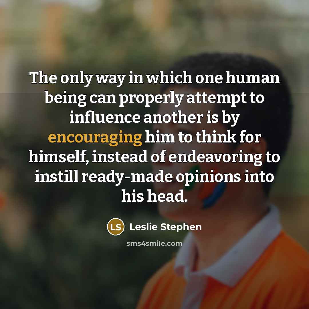 “The only way in which one human being can properly attempt to influence another is by encouraging him to think for himself, instead of endeavoring to instill ready-made opinions into his head.” quote by Leslie Stephen