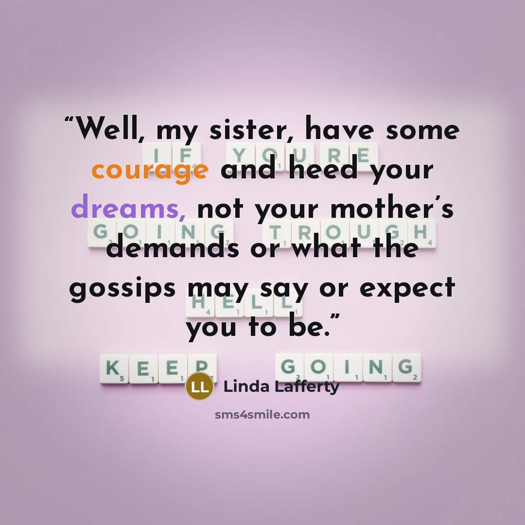 “Well, my sister, have some courage and heed your dreams, not your mother’s demands or what the gossips may say or expect you to be.” quote by Linda Lafferty