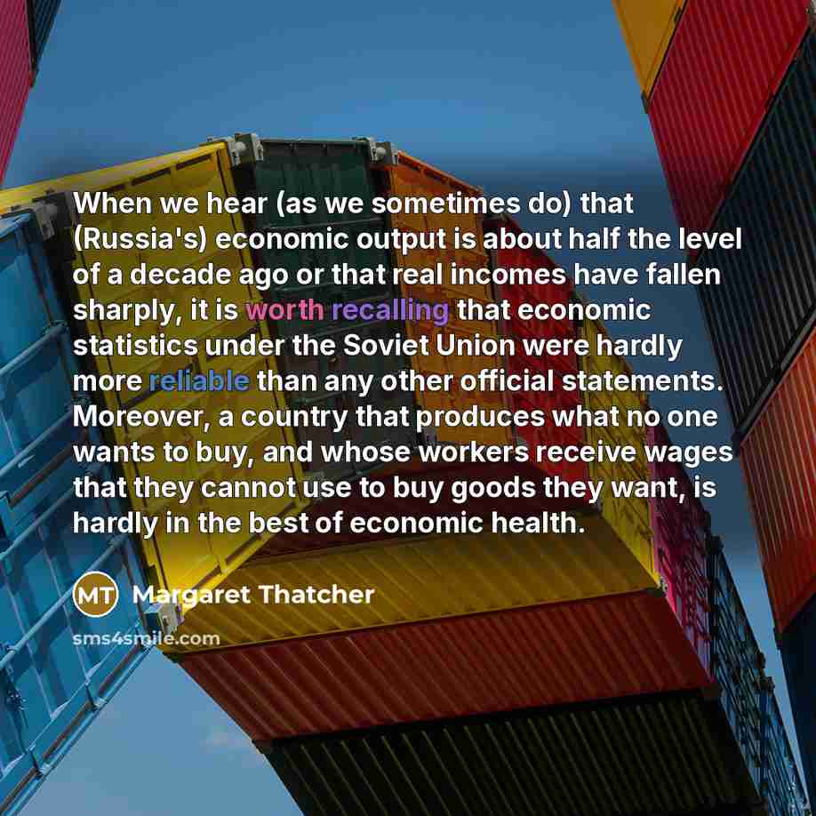 “When we hear (as we sometimes do) that (Russia's) economic output is about half the level of a decade ago or that real incomes have fallen sharply, it is worth recalling that economic statistics under the Soviet Union were hardly more reliable than any other official statements. Moreover, a…” quote by Margaret Thatcher