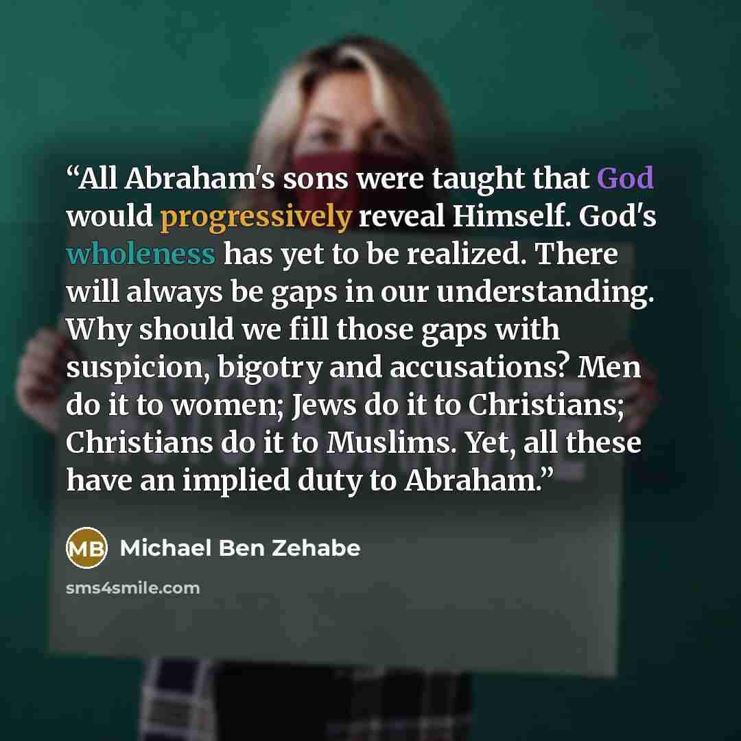 “All Abraham's sons were taught that God would progressively reveal Himself. God's wholeness has yet to be realized. There will always be gaps in our understanding. Why should we fill those gaps with suspicion, bigotry and accusations? Men do it to women; Jews do it to Christians; Christians do it…” quote by Michael Ben Zehabe