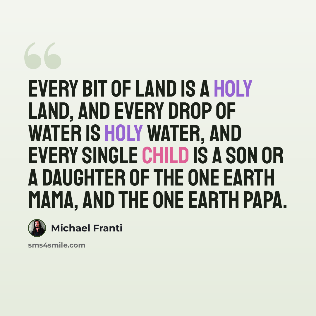 “Every bit of land is a Holy land, and every drop of water is Holy water, and every single child is a son or a daughter of the one Earth mama, and the one Earth papa.” quote by Michael Franti