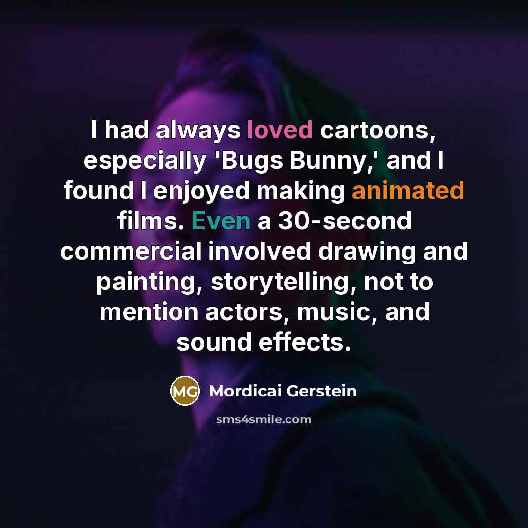 “I had always loved cartoons, especially 'Bugs Bunny,' and I found I enjoyed making animated films. Even a 30-second commercial involved drawing and painting, storytelling, not to mention actors, music, and sound effects.” quote by Mordicai Gerstein