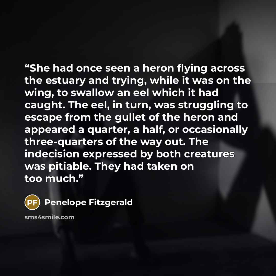 “She had once seen a heron flying across the estuary and trying, while it was on the wing, to swallow an eel which it had caught. The eel, in turn, was struggling to escape from the gullet of the heron and appeared a quarter, a half, or occasionally three-quarters of the way out. The indecision…” quote by Penelope Fitzgerald