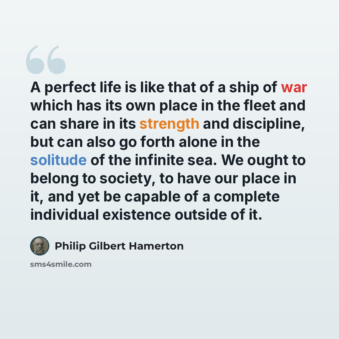 “A perfect life is like that of a ship of war which has its own place in the fleet and can share in its strength and discipline, but can also go forth alone in the solitude of the infinite sea. We ought to belong to society, to have our place in it, and yet be capable of a complete individual…” quote by Philip Gilbert Hamerton