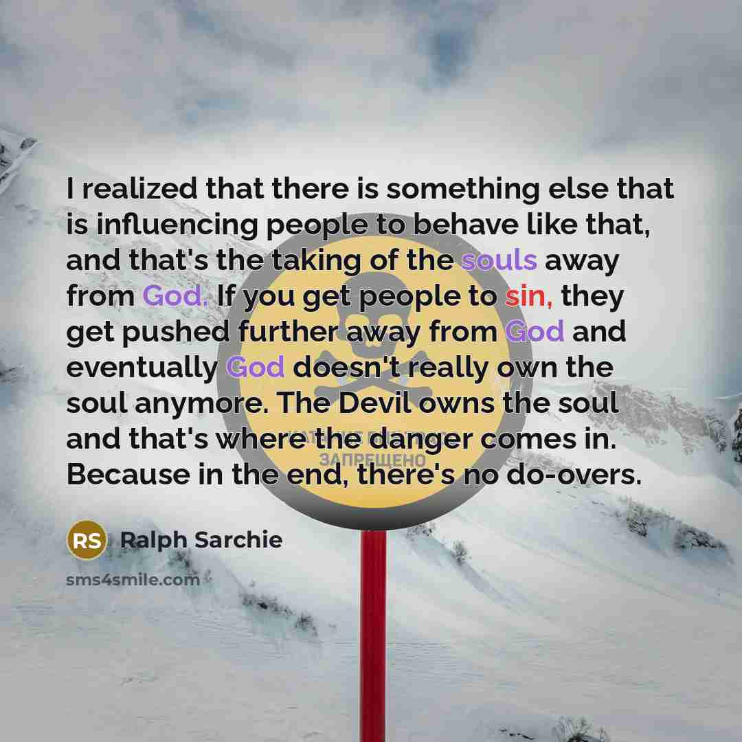 “I realized that there is something else that is influencing people to behave like that, and that's the taking of the souls away from God. If you get people to sin, they get pushed further away from God and eventually God doesn't really own the soul anymore. The Devil owns the soul and that's where…” quote by Ralph Sarchie