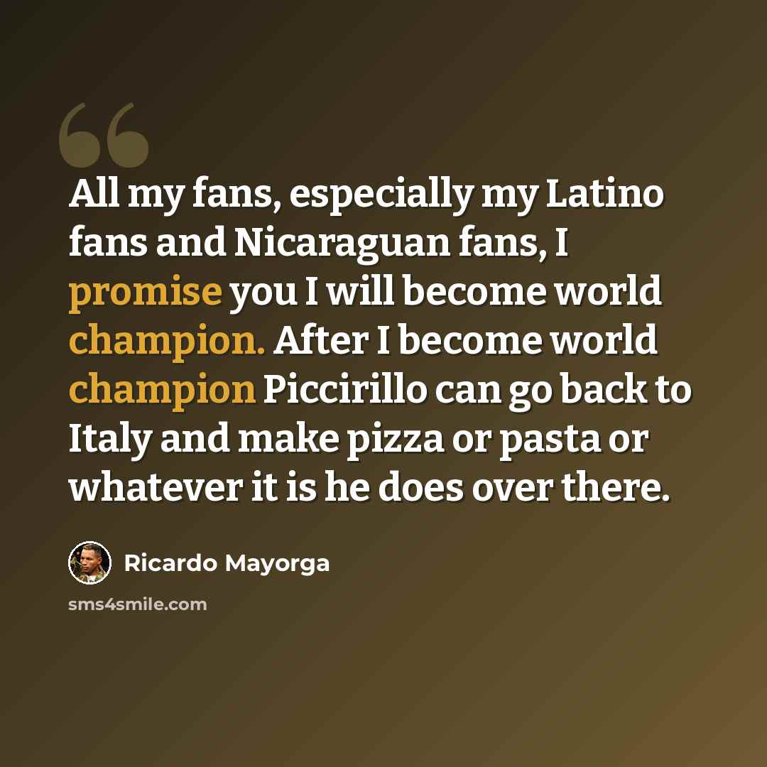 “All my fans, especially my Latino fans and Nicaraguan fans, I promise you I will become world champion. After I become world champion Piccirillo can go back to Italy and make pizza or pasta or whatever it is he does over there.” quote by Ricardo Mayorga