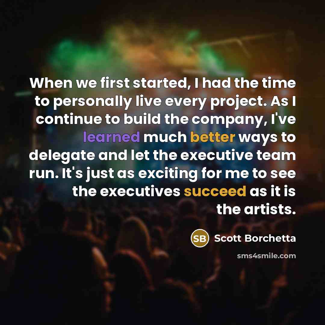 “When we first started, I had the time to personally live every project. As I continue to build the company, I've learned much better ways to delegate and let the executive team run. It's just as exciting for me to see the executives succeed as it is the artists.” quote by Scott Borchetta