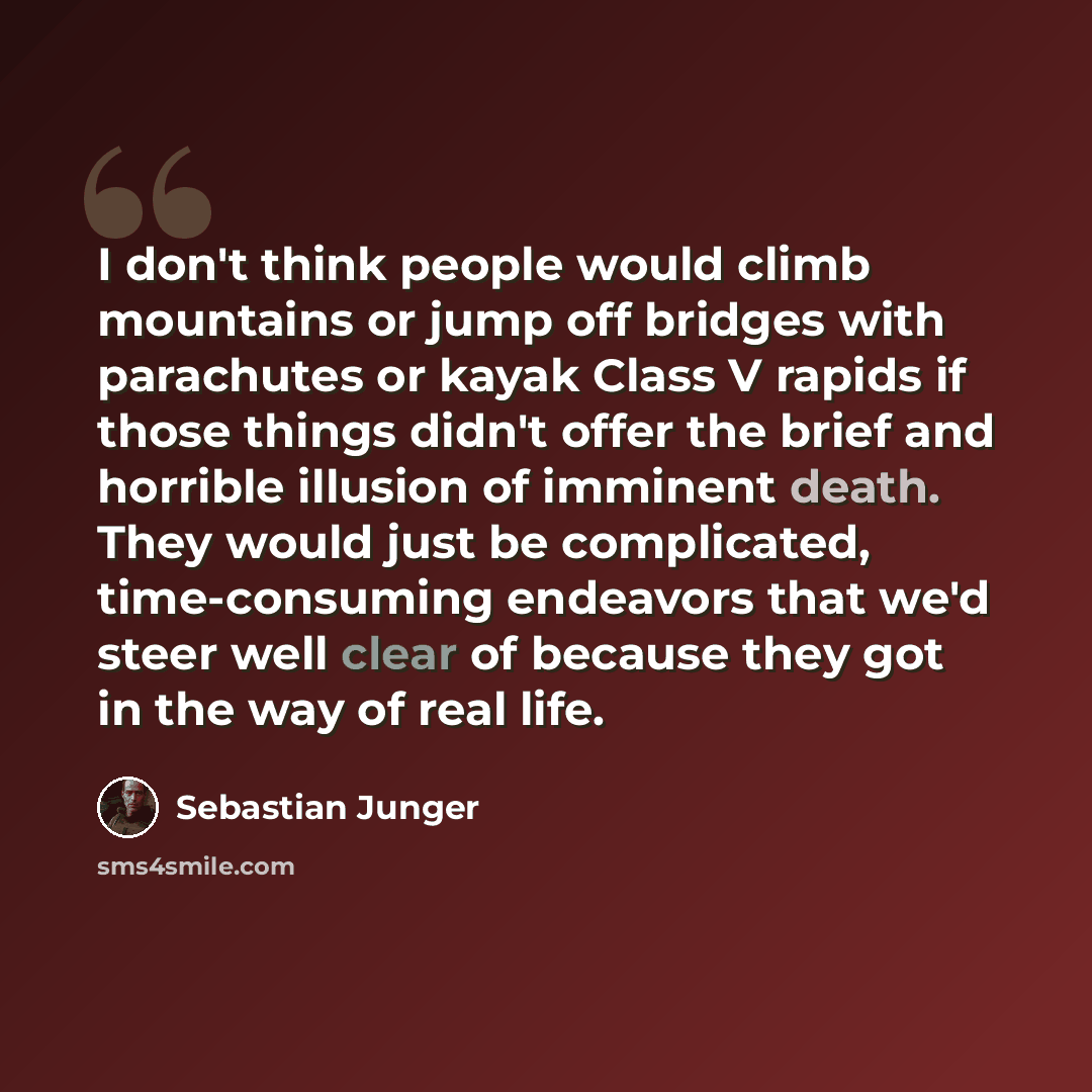 “I don't think people would climb mountains or jump off bridges with parachutes or kayak Class V rapids if those things didn't offer the brief and horrible illusion of imminent death. They would just be complicated, time-consuming endeavors that we'd steer well clear of because they got in the way…” quote by Sebastian Junger