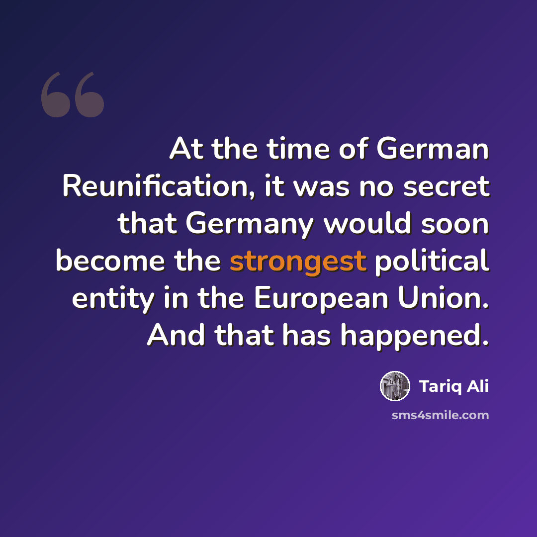 “At the time of German Reunification, it was no secret that Germany would soon become the strongest political entity in the European Union. And that has happened.” quote by Tariq Ali