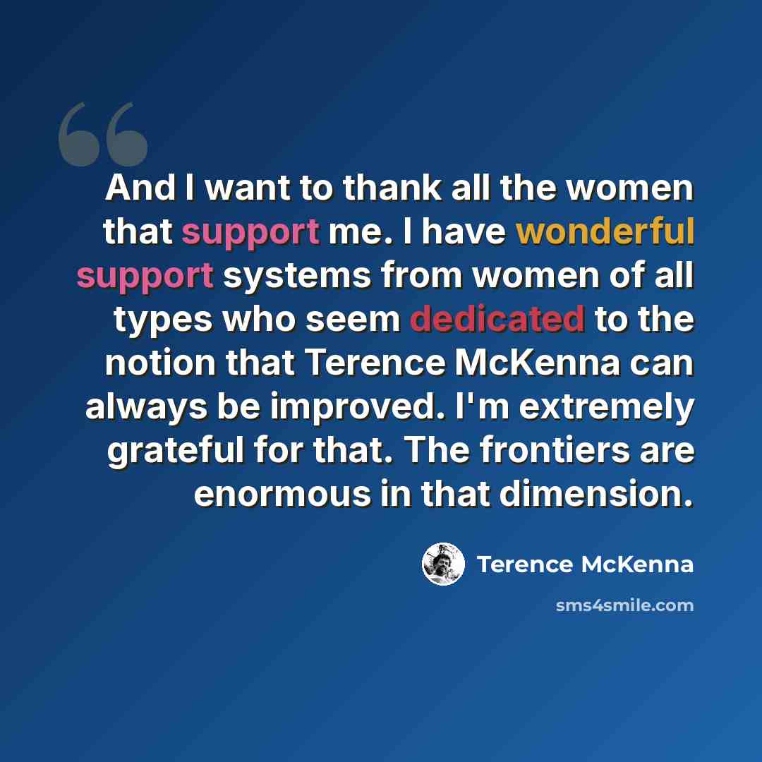“And I want to thank all the women that support me. I have wonderful support systems from women of all types who seem dedicated to the notion that Terence McKenna can always be improved. I'm extremely grateful for that. The frontiers are enormous in that dimension.” quote by Terence McKenna