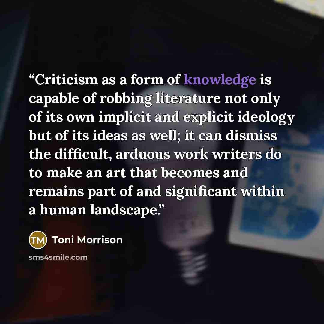 “Criticism as a form of knowledge is capable of robbing literature not only of its own implicit and explicit ideology but of its ideas as well; it can dismiss the difficult, arduous work writers do to make an art that becomes and remains part of and significant within a human landscape.” quote by Toni Morrison