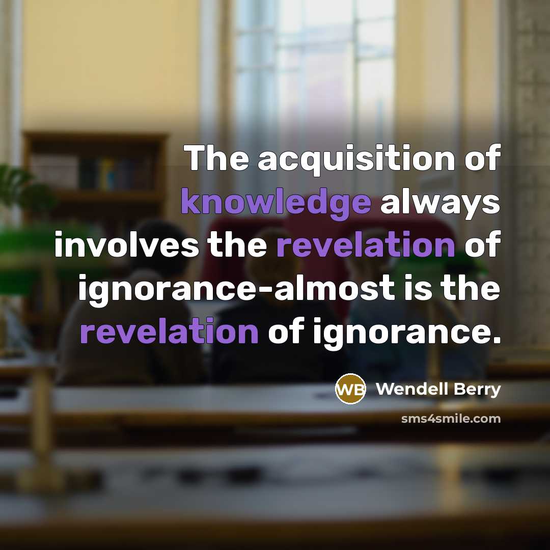 “The acquisition of knowledge always involves the revelation of ignorance-almost is the revelation of ignorance.” quote by Wendell Berry
