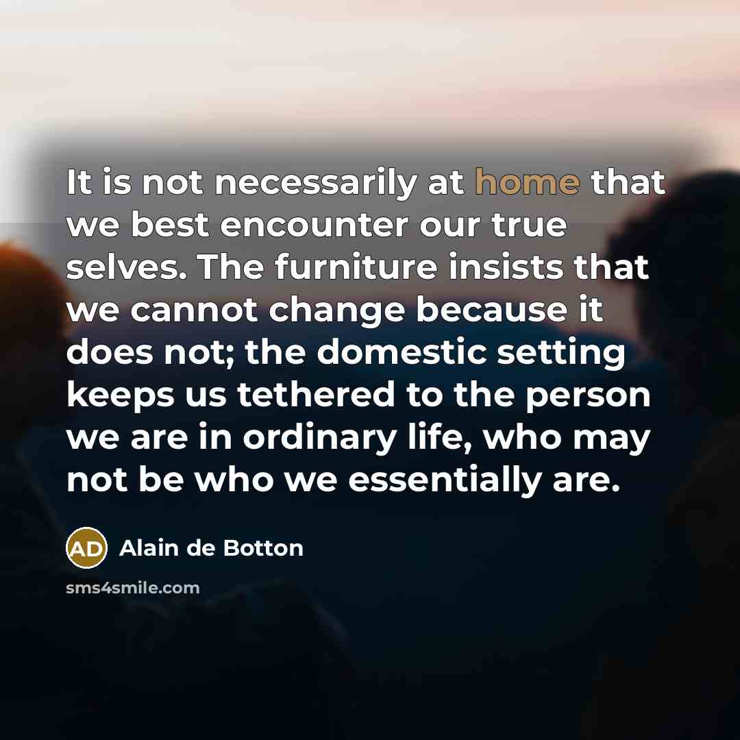 “It is not necessarily at home that we best encounter our true selves. The furniture insists that we cannot change because it does not; the domestic setting keeps us tethered to the person we are in ordinary life, who may not be who we essentially are.” quote by Alain de Botton