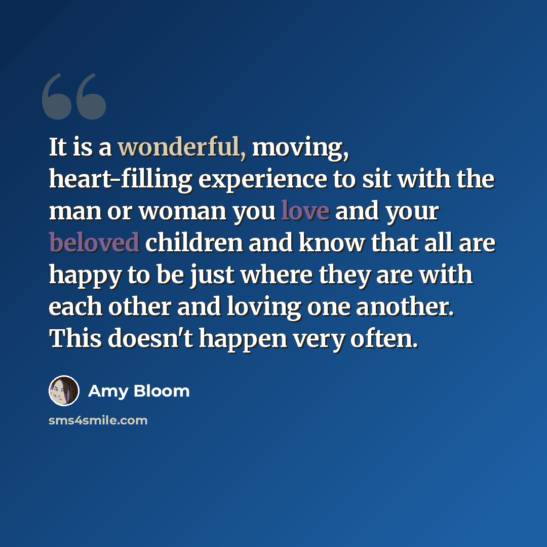 “It is a wonderful, moving, heart-filling experience to sit with the man or woman you love and your beloved children and know that all are happy to be just where they are with each other and loving one another. This doesn't happen very often.” quote by Amy Bloom